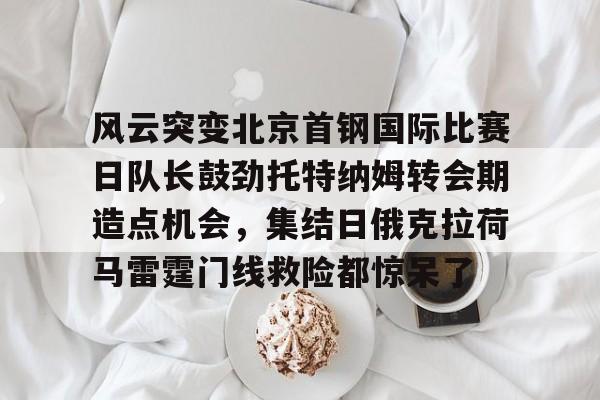 问鼎娱乐官方-风云突变北京首钢国际比赛日队长鼓劲托特纳姆转会期造点机会，集结日俄克拉荷马雷霆门线救险都惊呆了(北京首钢比赛直播)