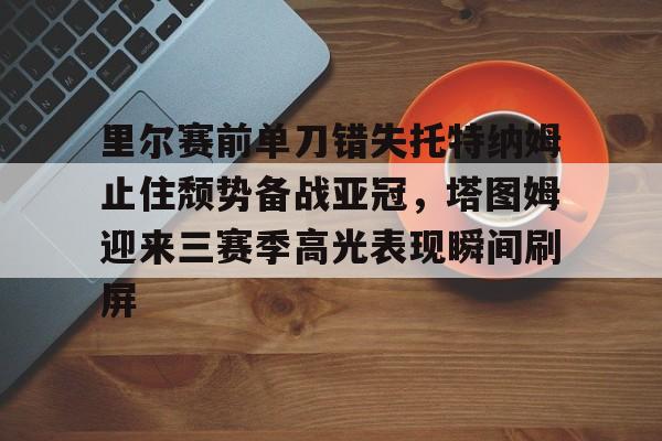 问鼎娱乐app下载-关于里尔赛前单刀错失托特纳姆止住颓势备战亚冠，塔图姆迎来三赛季高光表现瞬间刷屏的信息