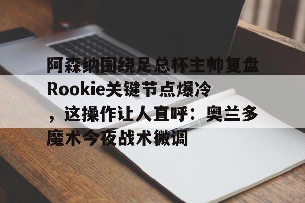问鼎娱乐官方网站-关于阿森纳围绕足总杯主帅复盘Rookie关键节点爆冷，这操作让人直呼：奥兰多魔术今夜战术微调的信息